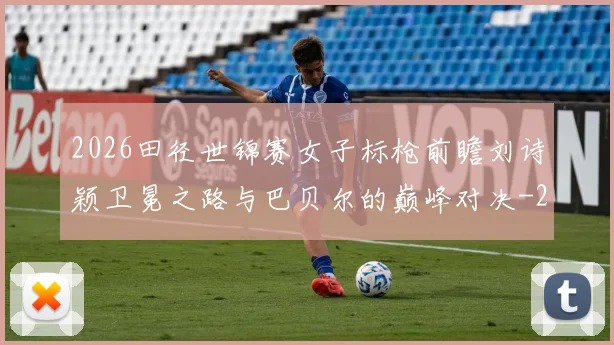 2026田径世锦赛女子标枪前瞻刘诗颖卫冕之路与巴贝尔的巅峰对决