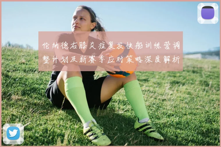 伦纳德右膝炎症复发快船训练营调整计划及新赛季应对策略深度解析
