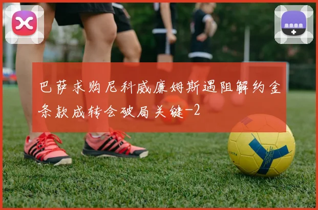 巴萨求购尼科威廉姆斯遇阻解约金条款成转会破局关键