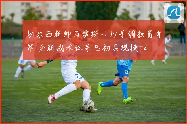 切尔西新帅马雷斯卡妙手调教青年军 全新战术体系已初具规模