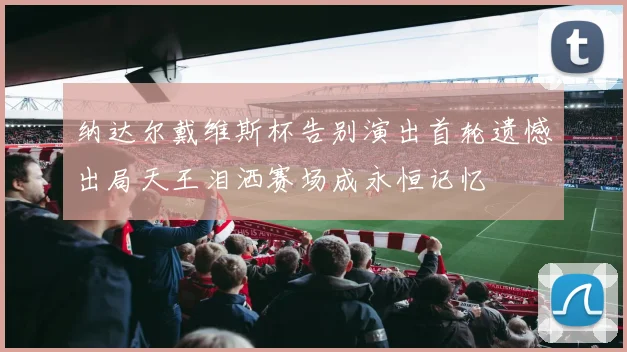 纳达尔戴维斯杯告别演出首轮遗憾出局天王泪洒赛场成永恒记忆