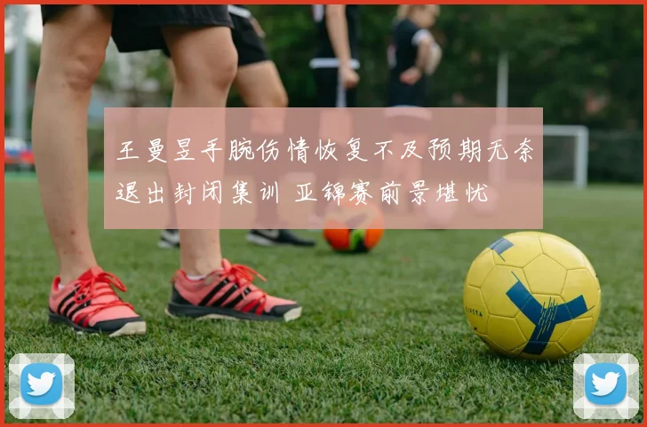 王曼昱手腕伤情恢复不及预期无奈退出封闭集训 亚锦赛前景堪忧
