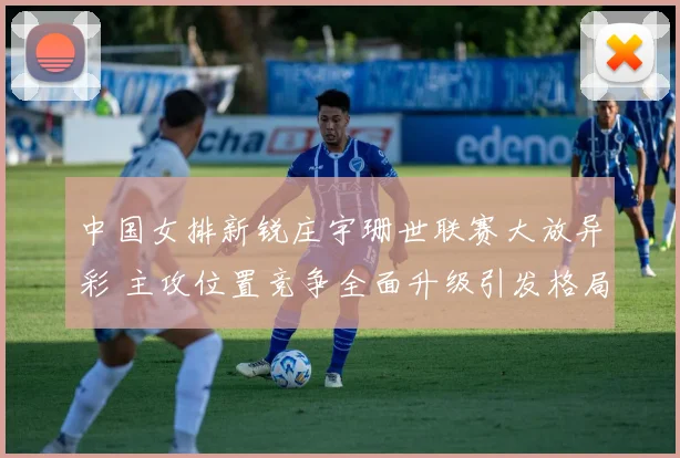中国女排新锐庄宇珊世联赛大放异彩 主攻位置竞争全面升级引发格局之变