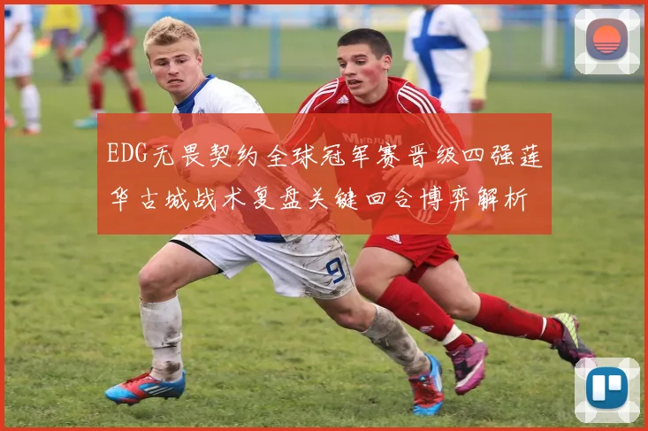 EDG无畏契约全球冠军赛晋级四强莲华古城战术复盘关键回合博弈解析