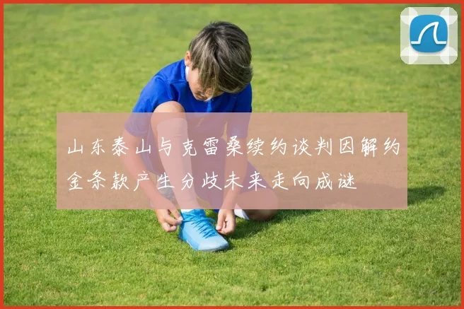 山东泰山与克雷桑续约谈判因解约金条款产生分歧未来走向成谜