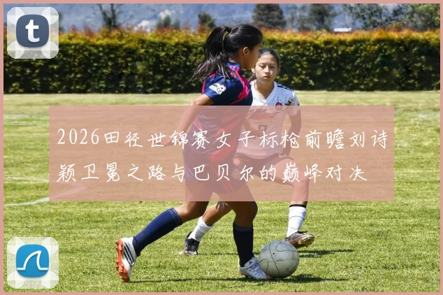 2026田径世锦赛女子标枪前瞻刘诗颖卫冕之路与巴贝尔的巅峰对决