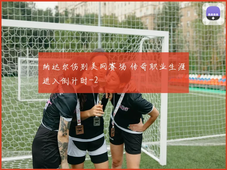 纳达尔伤别美网赛场 传奇职业生涯进入倒计时