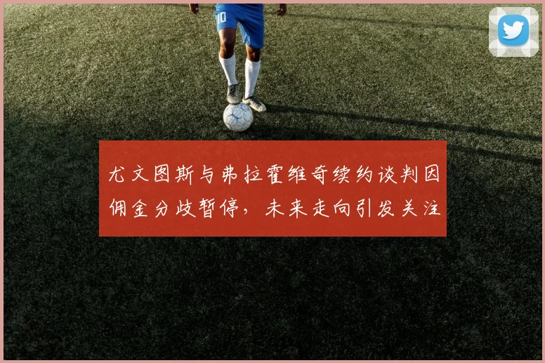 尤文图斯与弗拉霍维奇续约谈判因佣金分歧暂停,未来走向引发关注