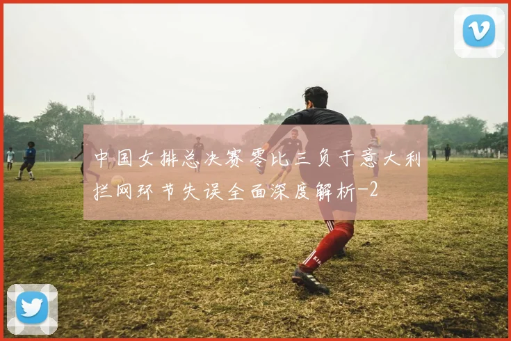 中国女排总决赛零比三负于意大利拦网环节失误全面深度解析