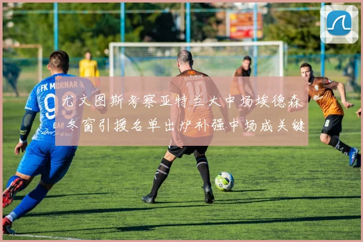 尤文图斯考察亚特兰大中场埃德森 冬窗引援名单出炉补强中场成关键