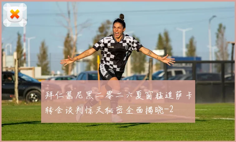 拜仁慕尼黑二零二六夏窗猛追萨卡转会谈判惊天秘密全面揭晓