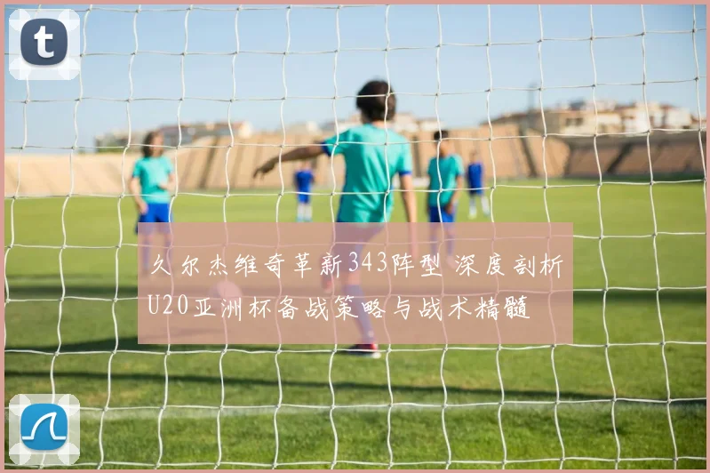 久尔杰维奇革新343阵型 深度剖析U20亚洲杯备战策略与战术精髓