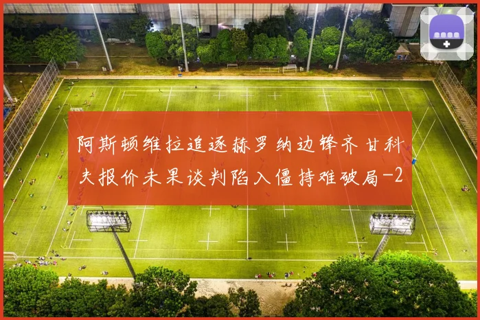 阿斯顿维拉追逐赫罗纳边锋齐甘科夫报价未果谈判陷入僵持难破局