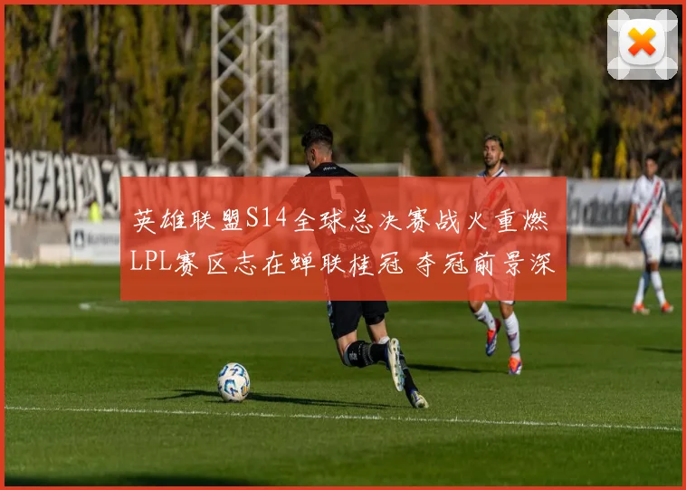 英雄联盟S14全球总决赛战火重燃 LPL赛区志在蝉联桂冠 夺冠前景深入分析