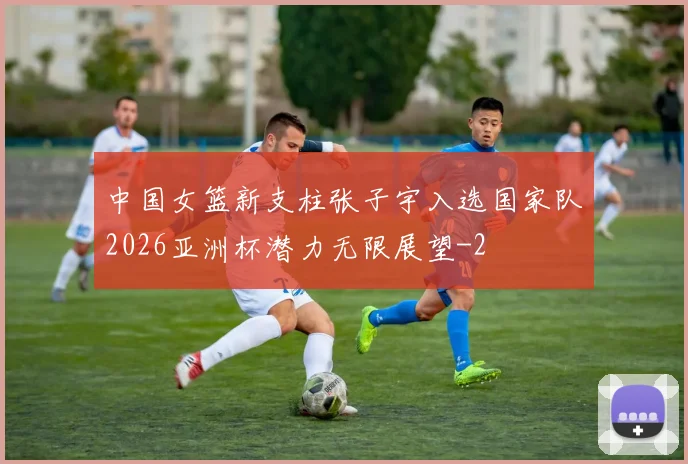 中国女篮新支柱张子宇入选国家队2026亚洲杯潜力无限展望