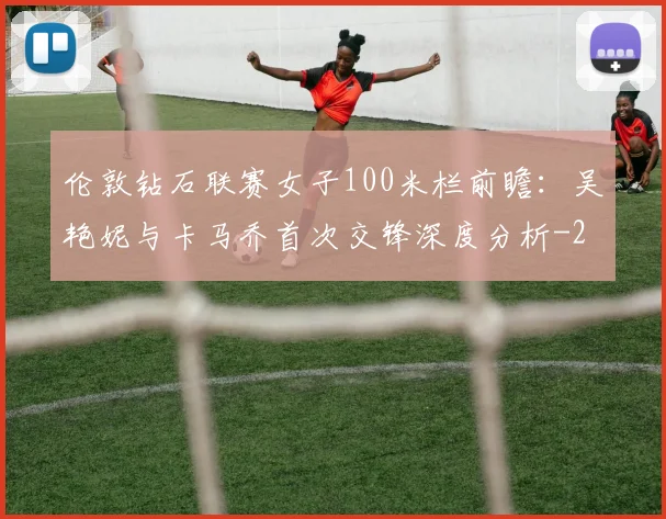 伦敦钻石联赛女子100米栏前瞻:吴艳妮与卡马乔首次交锋深度分析