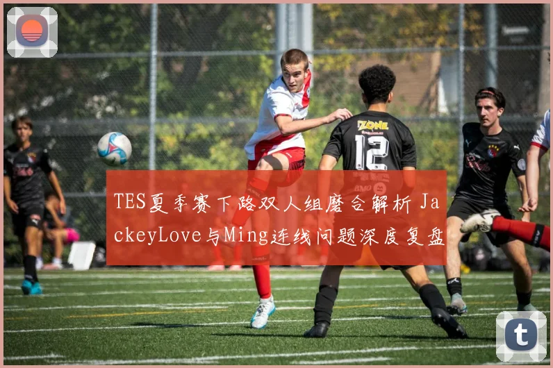 TES夏季赛下路双人组磨合解析 JackeyLove与Ming连线问题深度复盘