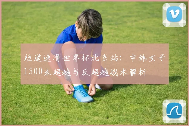短道速滑世界杯北京站：中韩女子1500米超越与反超越战术解析