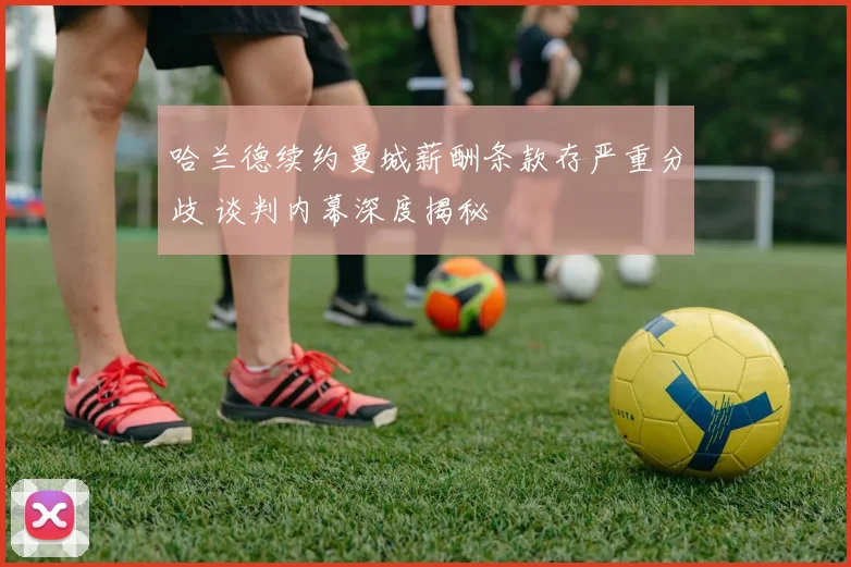 哈兰德续约曼城薪酬条款存严重分歧 谈判内幕深度揭秘