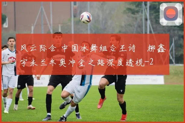 风云际会 中国冰舞组合王诗玥柳鑫宇米兰冬奥冲金之路深度透视