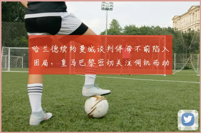 哈兰德续约曼城谈判停滞不前陷入困局，皇马巴黎密切关注伺机而动