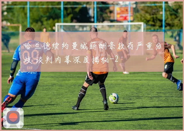 哈兰德续约曼城薪酬条款存严重分歧 谈判内幕深度揭秘