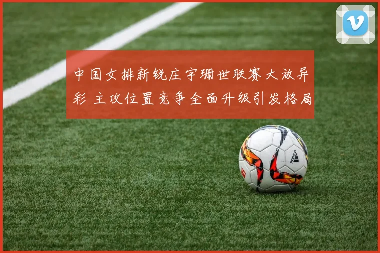 中国女排新锐庄宇珊世联赛大放异彩 主攻位置竞争全面升级引发格局之变