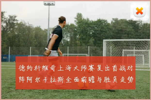 德约科维奇上海大师赛复出首战对阵阿尔卡拉斯全面前瞻与胜负走势