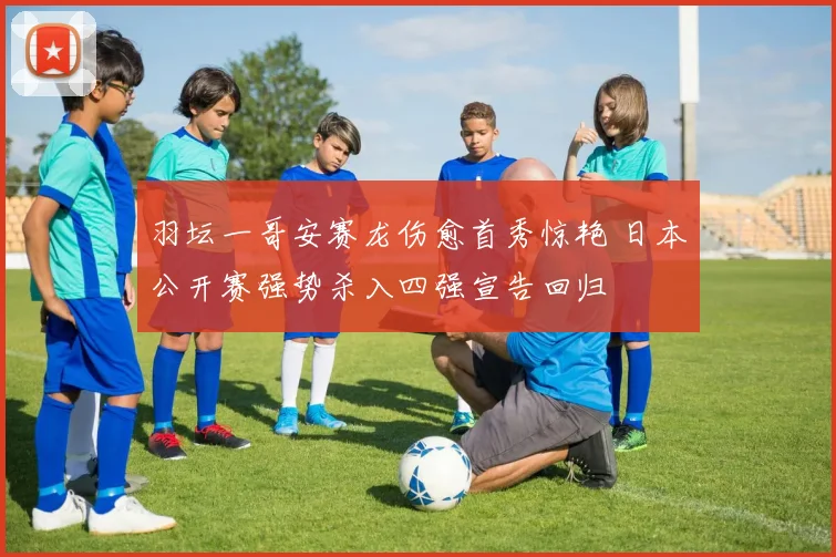 羽坛一哥安赛龙伤愈首秀惊艳 日本公开赛强势杀入四强宣告回归