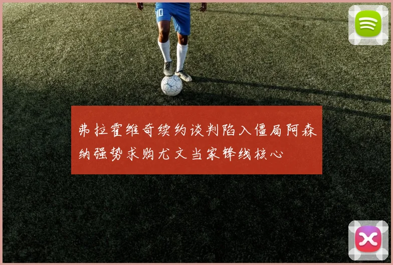 弗拉霍维奇续约谈判陷入僵局阿森纳强势求购尤文当家锋线核心