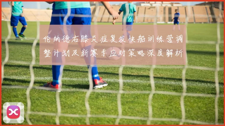 伦纳德右膝炎症复发快船训练营调整计划及新赛季应对策略深度解析
