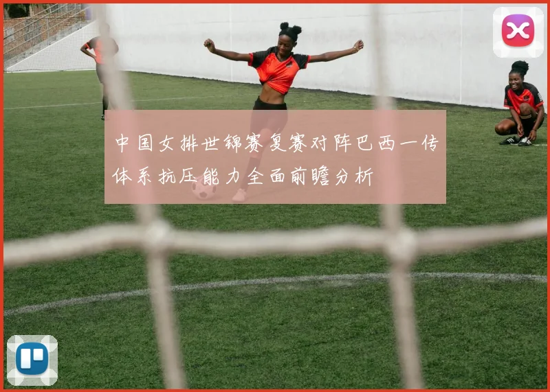 中国女排世锦赛复赛对阵巴西一传体系抗压能力全面前瞻分析