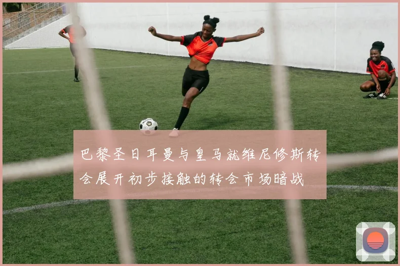 巴黎圣日耳曼与皇马就维尼修斯转会展开初步接触的转会市场暗战