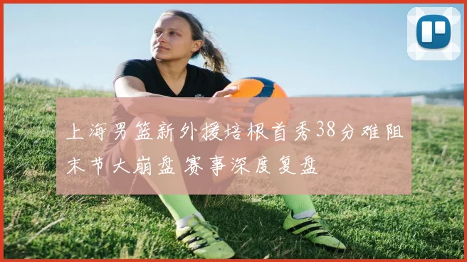 上海男篮新外援培根首秀38分难阻末节大崩盘 赛事深度复盘