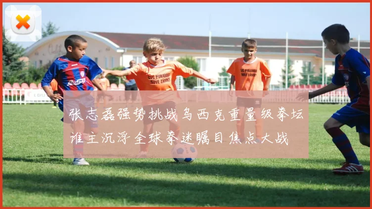 张志磊强势挑战乌西克重量级拳坛谁主沉浮全球拳迷瞩目焦点大战