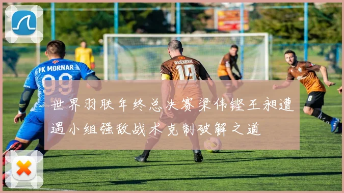 世界羽联年终总决赛梁伟铿王昶遭遇小组强敌战术克制破解之道