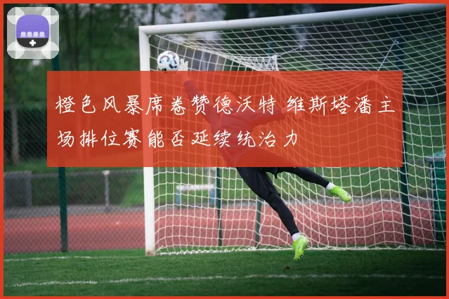 橙色风暴席卷赞德沃特 维斯塔潘主场排位赛能否延续统治力