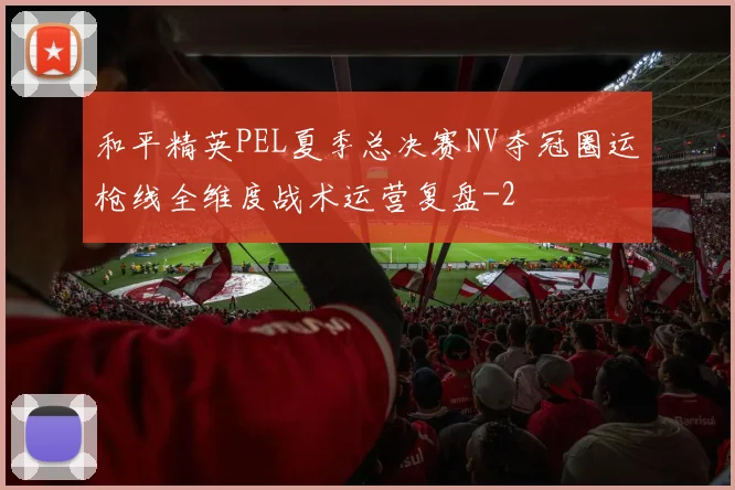 和平精英PEL夏季总决赛NV夺冠圈运枪线全维度战术运营复盘