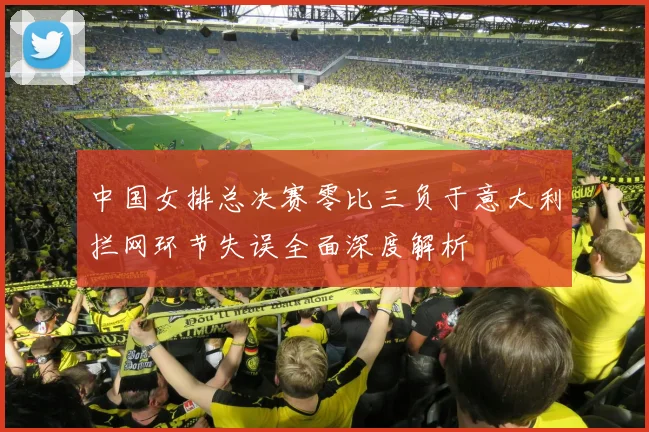 中国女排总决赛零比三负于意大利拦网环节失误全面深度解析