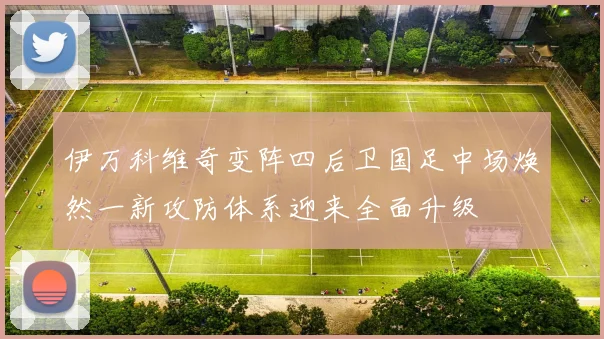 伊万科维奇变阵四后卫国足中场焕然一新攻防体系迎来全面升级