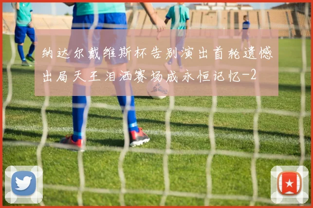 纳达尔戴维斯杯告别演出首轮遗憾出局天王泪洒赛场成永恒记忆