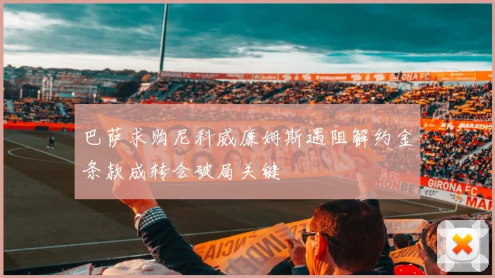 巴萨求购尼科威廉姆斯遇阻解约金条款成转会破局关键