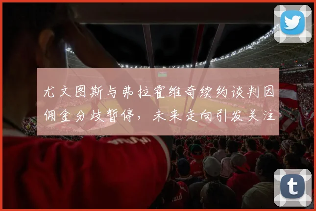 尤文图斯与弗拉霍维奇续约谈判因佣金分歧暂停，未来走向引发关注