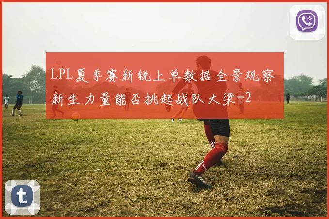 LPL夏季赛新锐上单数据全景观察 新生力量能否挑起战队大梁