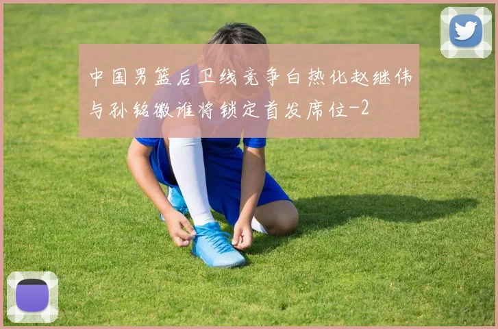 中国男篮后卫线竞争白热化赵继伟与孙铭徽谁将锁定首发席位