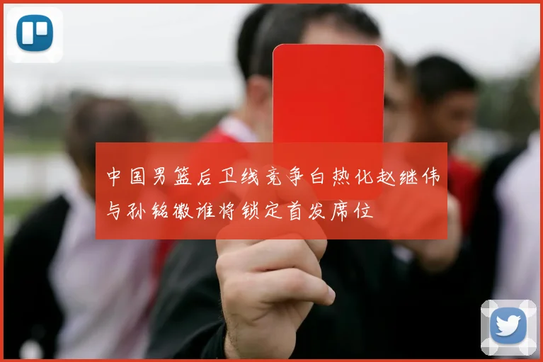 中国男篮后卫线竞争白热化赵继伟与孙铭徽谁将锁定首发席位