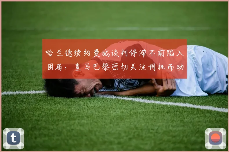 哈兰德续约曼城谈判停滞不前陷入困局,皇马巴黎密切关注伺机而动