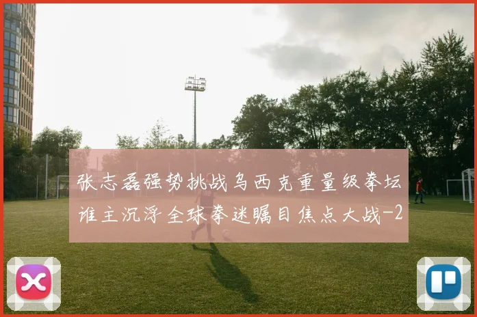 张志磊强势挑战乌西克重量级拳坛谁主沉浮全球拳迷瞩目焦点大战