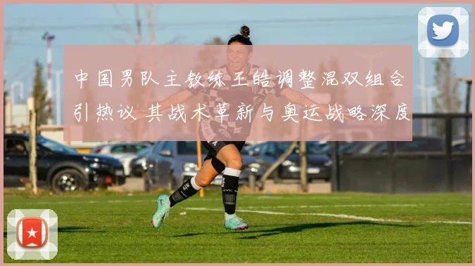 中国男队主教练王皓调整混双组合引热议 其战术革新与奥运战略深度解读