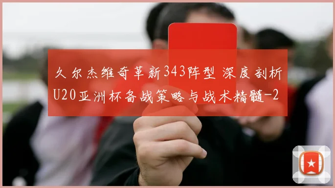 久尔杰维奇革新343阵型 深度剖析U20亚洲杯备战策略与战术精髓